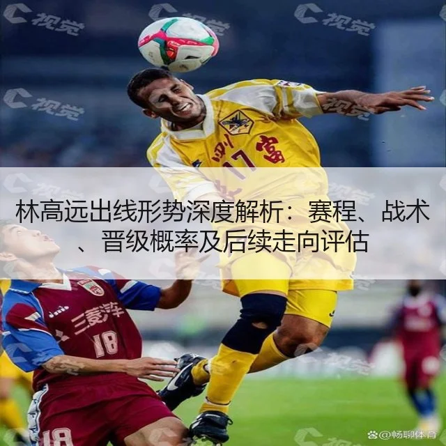 林高远出线形势深度解析:赛程、战术、晋级概率及后续走向评估